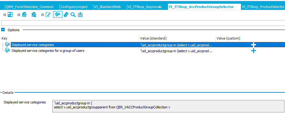 Q3M_Fo rmTempIate_Co mmo n Iconfigureproject Options Key Displayed service categories Displayed service categories for a group of users IVI_StandardWeb Value (standard) VI _ ITS ho p_AccP roductGro upse lecto r Value (custom) ruid_a roductgroup in select V. uid_a rod. •uid_accproductgroup in (select v.uid_accprod... -Details Displa yed service categories •uid_accproductgroup in ( select v uid_accproductgroupparent from QER_VACCProductGroupCoIIecbon v 